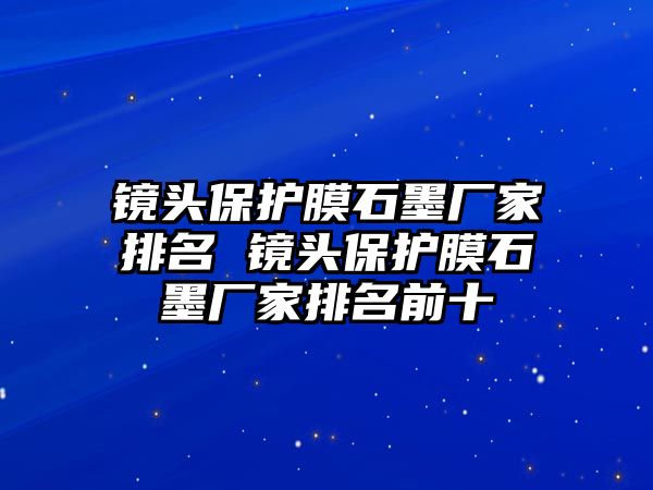 鏡頭保護(hù)膜石墨廠家排名 鏡頭保護(hù)膜石墨廠家排名前十