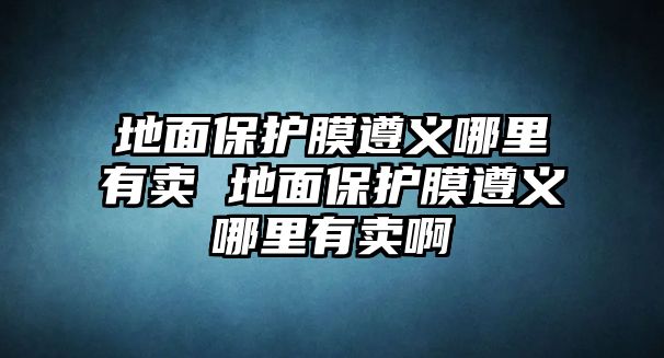 地面保護膜遵義哪里有賣 地面保護膜遵義哪里有賣啊